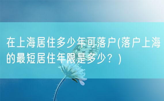 在上海居住多少年可落户(落户上海的最短居住年限是多少？)