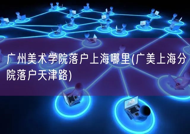 广州美术学院落户上海哪里(广美上海分院落户天津路)