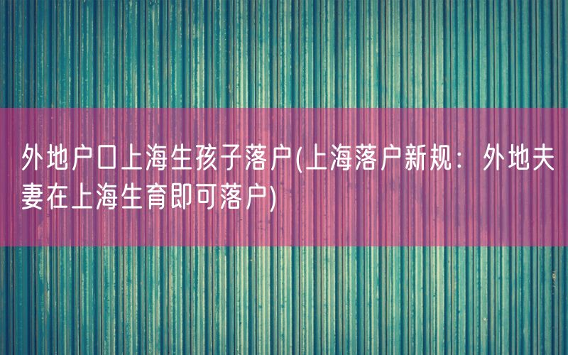外地户口上海生孩子落户(上海落户新规：外地夫妻在上海生育即可落户)