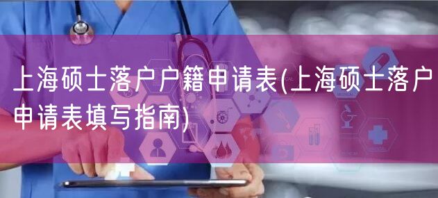 上海硕士落户户籍申请表(上海硕士落户申请表填写指南)