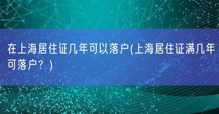 在上海居住证几年可以落户(上海居住证满几年可落户？)