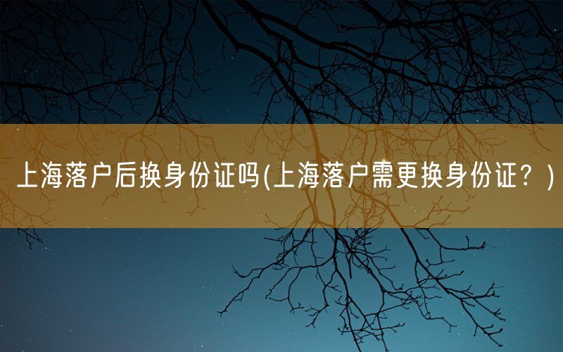 上海落户后换身份证吗(上海落户需更换身份证？)