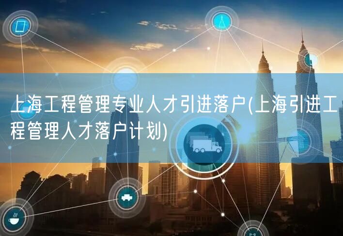上海工程管理专业人才引进落户(上海引进工程管理人才落户计划)
