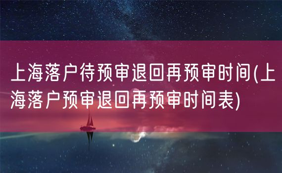 上海落户待预审退回再预审时间(上海落户预审退回再预审时间表)