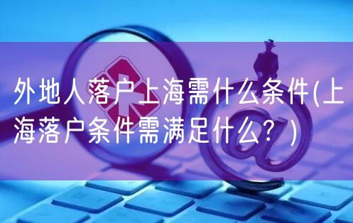 外地人落户上海需什么条件(上海落户条件需满足什么？)
