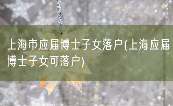 上海市应届博士子女落户(上海应届博士子女可落户)