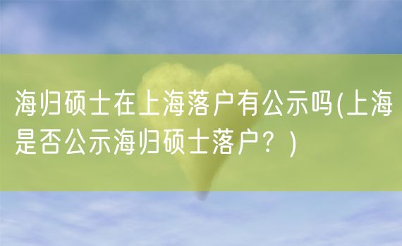 海归硕士在上海落户有公示吗(上海是否公示海归硕士落户？)