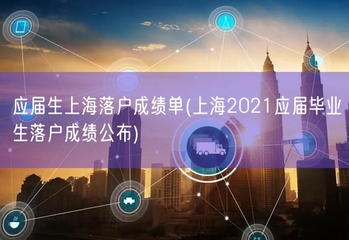 应届生上海落户成绩单(上海2021应届毕业生落户成绩公布)