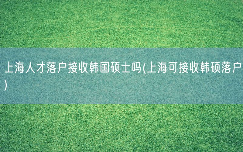 上海人才落户接收韩国硕士吗(上海可接收韩硕落户)