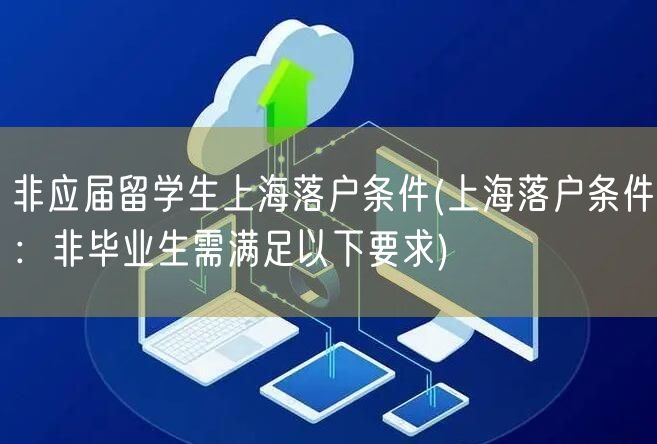 非应届留学生上海落户条件(上海落户条件：非毕业生需满足以下要求)
