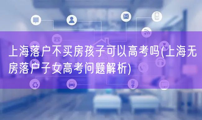 上海落户不买房孩子可以高考吗(上海无房落户子女高考问题解析)