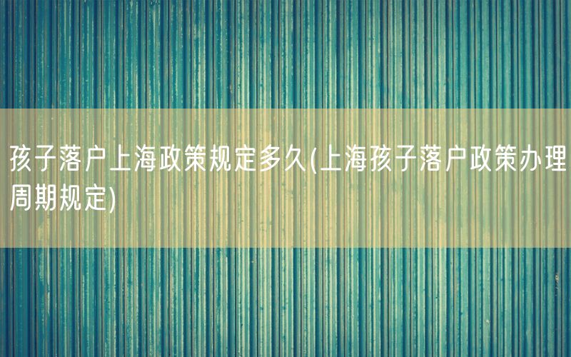 孩子落户上海政策规定多久(上海孩子落户政策办理周期规定)