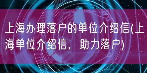 上海办理落户的单位介绍信(上海单位介绍信，助力落户)