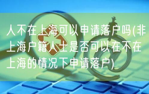 人不在上海可以申请落户吗(非上海户籍人士是否可以在不在上海的情况下申请落户)