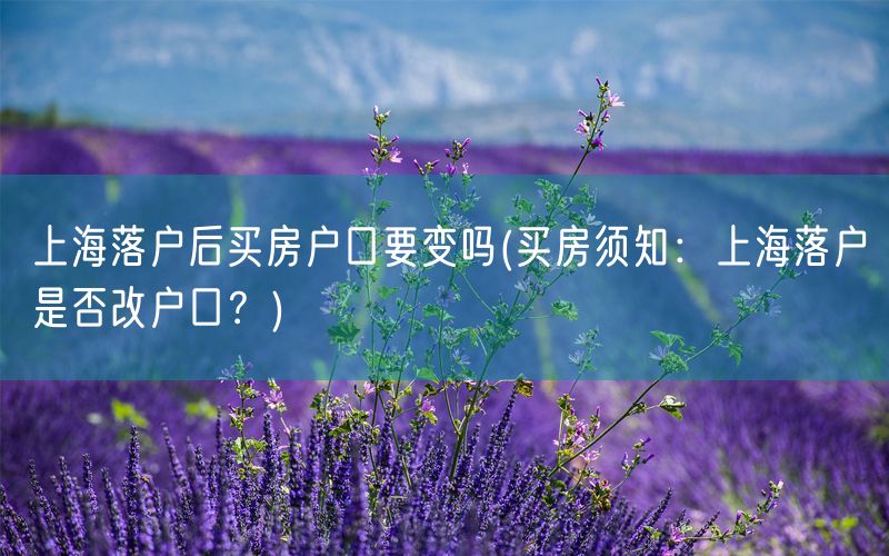上海落户后买房户口要变吗(买房须知：上海落户是否改户口？)