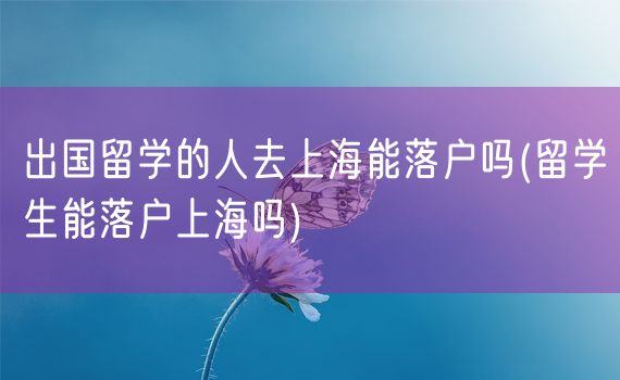 出国留学的人去上海能落户吗(留学生能落户上海吗)