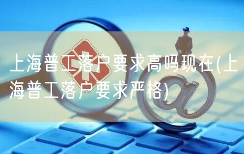 上海普工落户要求高吗现在(上海普工落户要求严格)