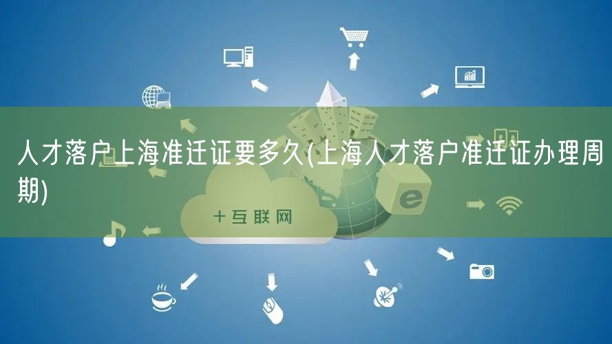 人才落户上海准迁证要多久(上海人才落户准迁证办理周期)