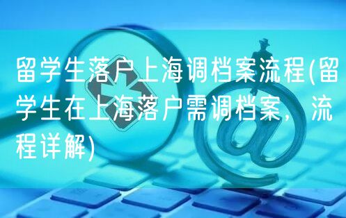 留学生落户上海调档案流程(留学生在上海落户需调档案，流程详解)