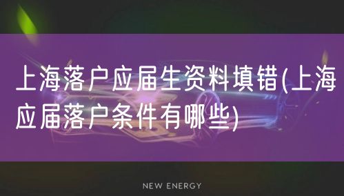 上海落户应届生资料填错(上海应届落户条件有哪些)