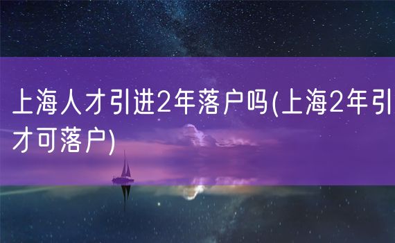 上海人才引进2年落户吗(上海2年引才可落户)