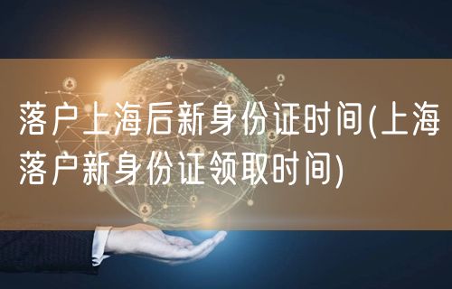 落户上海后新身份证时间(上海落户新身份证领取时间)