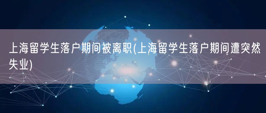 上海留学生落户期间被离职(上海留学生落户期间遭突然失业)