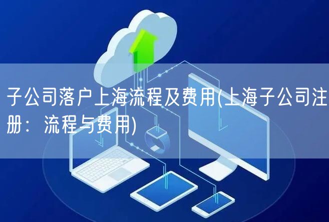 子公司落户上海流程及费用(上海子公司注册：流程与费用)