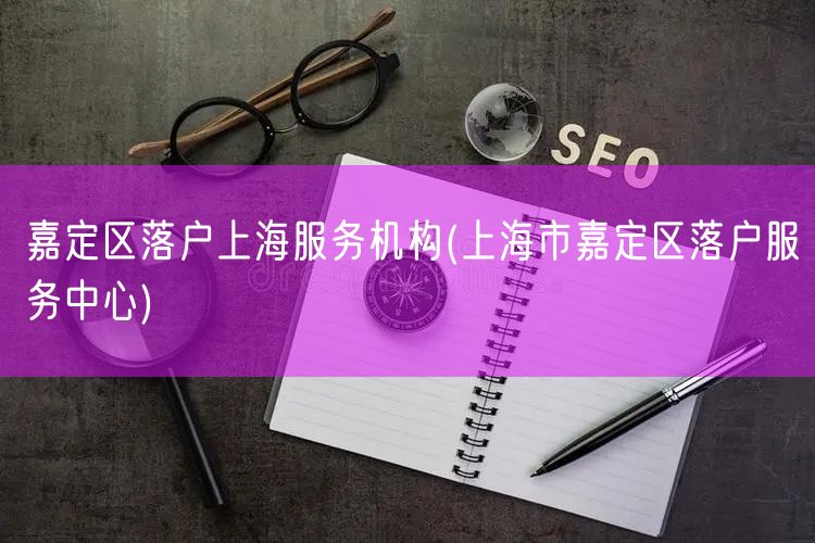 嘉定区落户上海服务机构(上海市嘉定区落户服务中心)