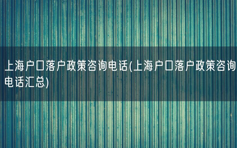 上海户口落户政策咨询电话(上海户口落户政策咨询电话汇总)