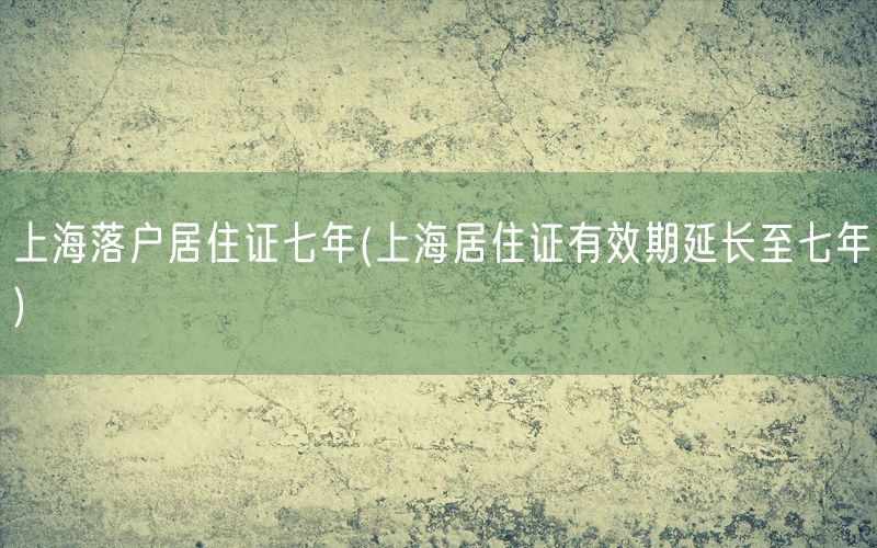 上海落户居住证七年(上海居住证有效期延长至七年)
