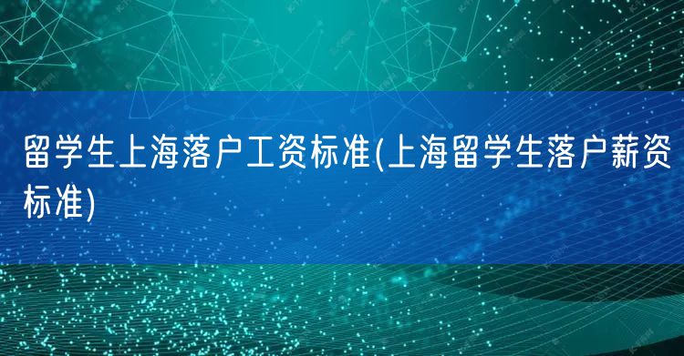 留学生上海落户工资标准(上海留学生落户薪资标准)