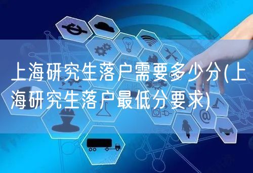 上海研究生落户需要多少分(上海研究生落户最低分要求)
