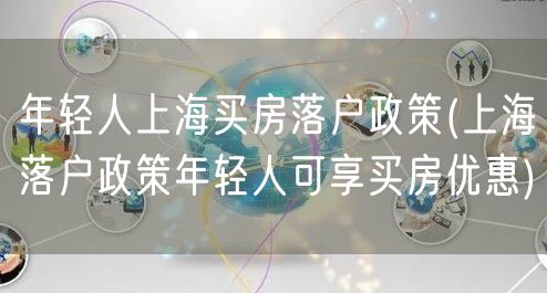 年轻人上海买房落户政策(上海落户政策年轻人可享买房优惠)
