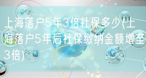 上海落户5年3倍社保多少(上海落户5年后社保缴纳金额增至3倍)