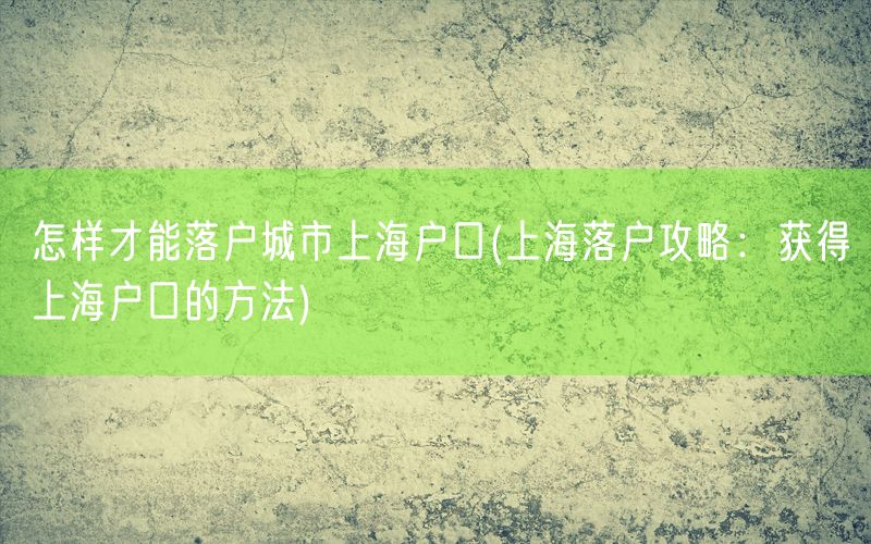 怎样才能落户城市上海户口(上海落户攻略：获得上海户口的方法)