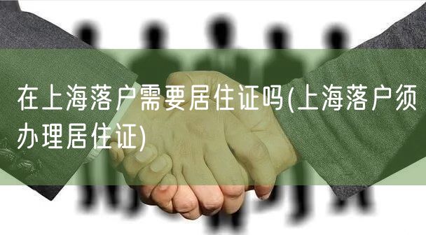 在上海落户需要居住证吗(上海落户须办理居住证)