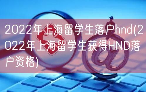 2022年上海留学生落户hnd(2022年上海留学生获得HND落户资格)