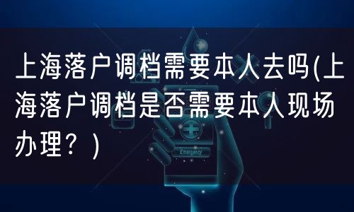 上海落户调档需要本人去吗(上海落户调档是否需要本人现场办理？)