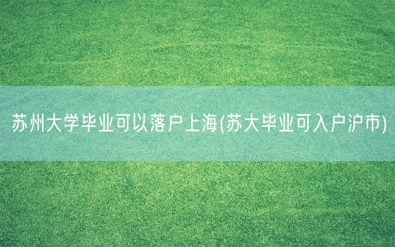 苏州大学毕业可以落户上海(苏大毕业可入户沪市)