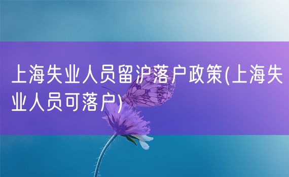 上海失业人员留沪落户政策(上海失业人员可落户)