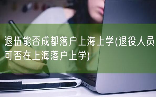 退伍能否成都落户上海上学(退役人员可否在上海落户上学)
