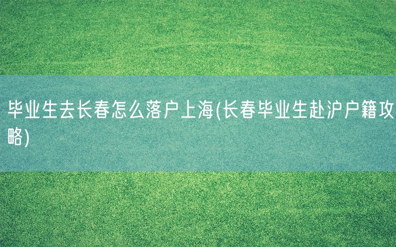毕业生去长春怎么落户上海(长春毕业生赴沪户籍攻略)