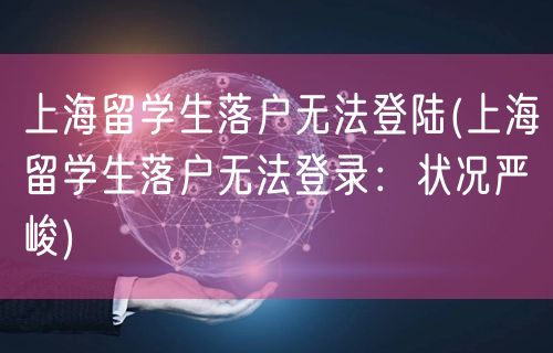 上海留学生落户无法登陆(上海留学生落户无法登录：状况严峻)