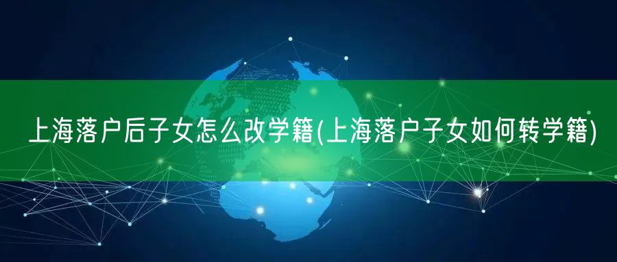 上海落户后子女怎么改学籍(上海落户子女如何转学籍)