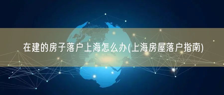 在建的房子落户上海怎么办(上海房屋落户指南)