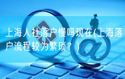 上海人社落户慢吗现在(上海落户流程较为繁琐？)