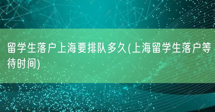 留学生落户上海要排队多久(上海留学生落户等待时间)