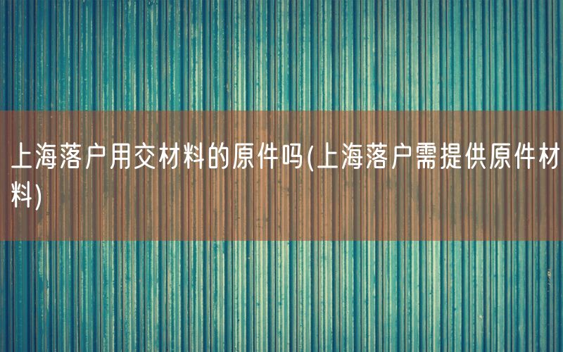 上海落户用交材料的原件吗(上海落户需提供原件材料)