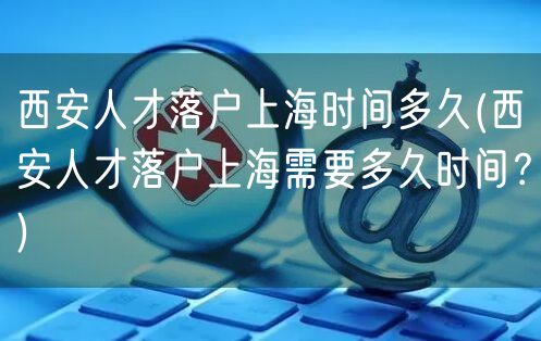 西安人才落户上海时间多久(西安人才落户上海需要多久时间？)